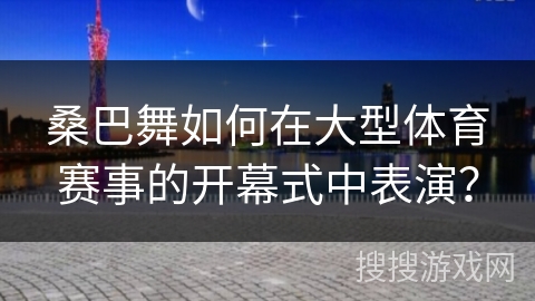 桑巴舞如何在大型体育赛事的开幕式中表演？