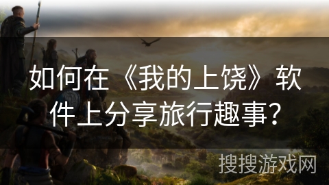 如何在《我的上饶》软件上分享旅行趣事？