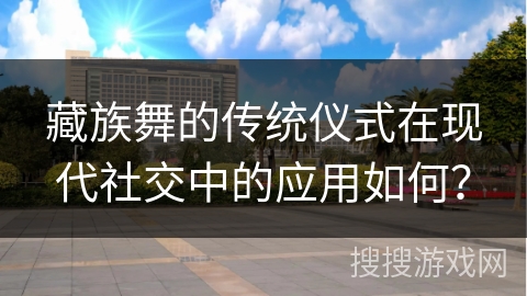 藏族舞的传统仪式在现代社交中的应用如何？