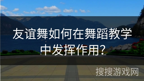 友谊舞如何在舞蹈教学中发挥作用？