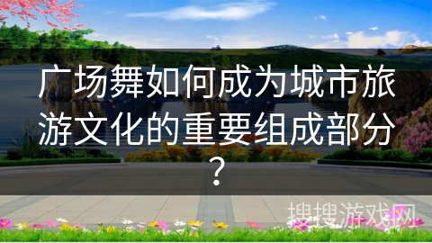 广场舞如何成为城市旅游文化的重要组成部分？