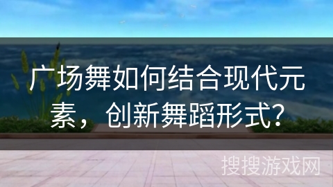 广场舞如何结合现代元素，创新舞蹈形式？