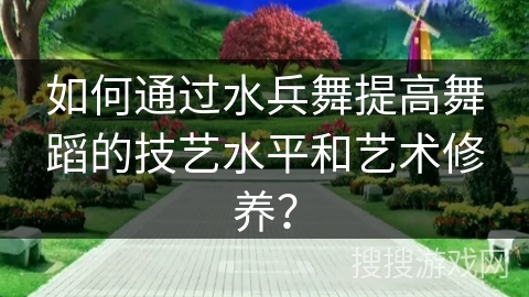 如何通过水兵舞提高舞蹈的技艺水平和艺术修养？