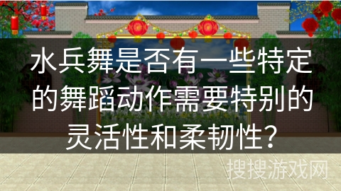 水兵舞是否有一些特定的舞蹈动作需要特别的灵活性和柔韧性？