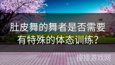 肚皮舞的舞者是否需要有特殊的体态训练？