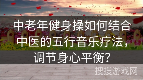 中老年健身操如何结合中医的五行音乐疗法，调节身心平衡？