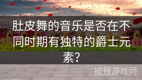 肚皮舞的音乐是否在不同时期有独特的爵士元素？