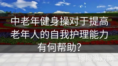 中老年健身操对于提高老年人的自我护理能力有何帮助？