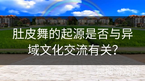 肚皮舞的起源是否与异域文化交流有关？