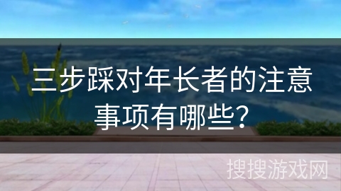 三步踩对年长者的注意事项有哪些？