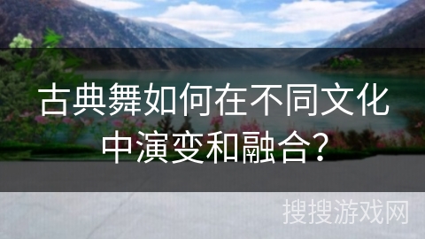 古典舞如何在不同文化中演变和融合？