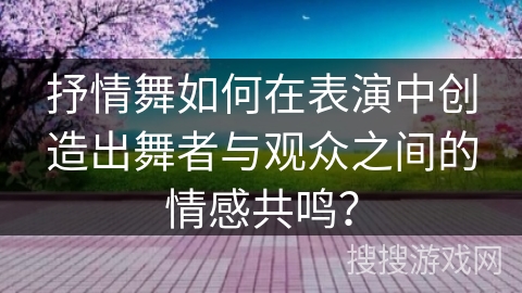 抒情舞如何在表演中创造出舞者与观众之间的情感共鸣？