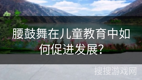 腰鼓舞在儿童教育中如何促进发展？