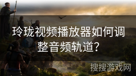 玲珑视频播放器如何调整音频轨道？