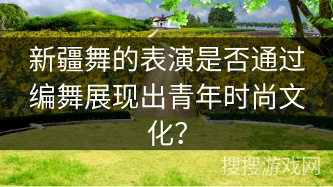 新疆舞的表演是否通过编舞展现出青年时尚文化？
