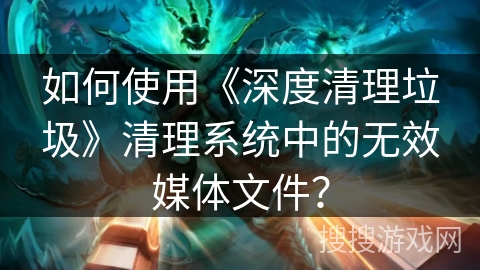 如何使用《深度清理垃圾》清理系统中的无效媒体文件？