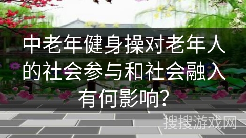 中老年健身操对老年人的社会参与和社会融入有何影响？