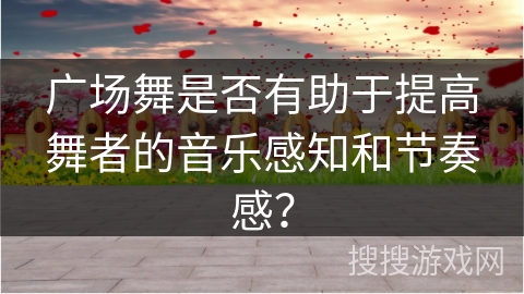 广场舞是否有助于提高舞者的音乐感知和节奏感？