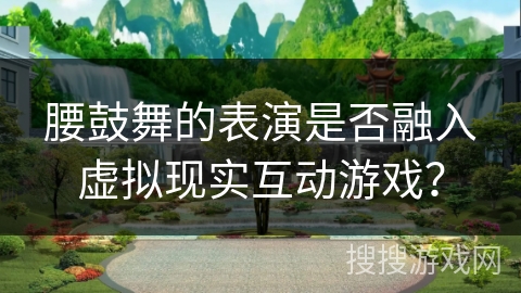 腰鼓舞的表演是否融入虚拟现实互动游戏？