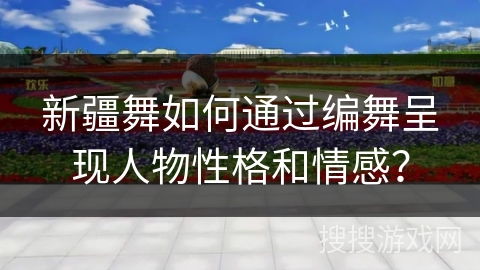 新疆舞如何通过编舞呈现人物性格和情感？