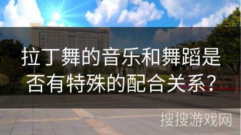 拉丁舞的音乐和舞蹈是否有特殊的配合关系？