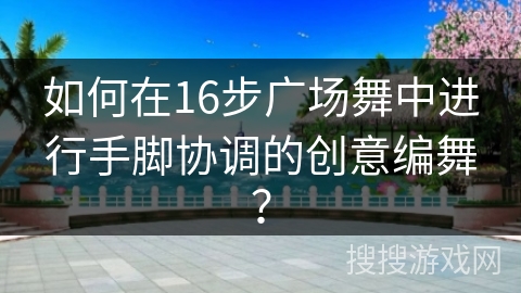 如何在16步广场舞中进行手脚协调的创意编舞？