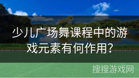 少儿广场舞课程中的游戏元素有何作用？