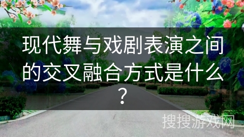 现代舞与戏剧表演之间的交叉融合方式是什么？