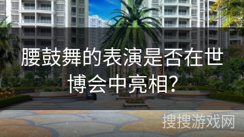 腰鼓舞的表演是否在世博会中亮相？