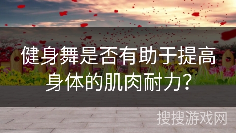 健身舞是否有助于提高身体的肌肉耐力？