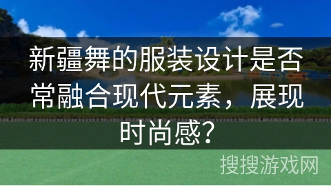新疆舞的服装设计是否常融合现代元素，展现时尚感？