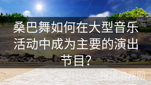 桑巴舞如何在大型音乐活动中成为主要的演出节目？