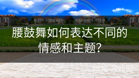 腰鼓舞如何表达不同的情感和主题？