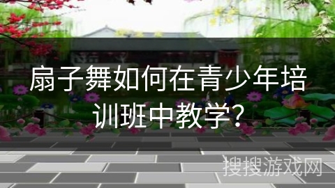 扇子舞如何在青少年培训班中教学？