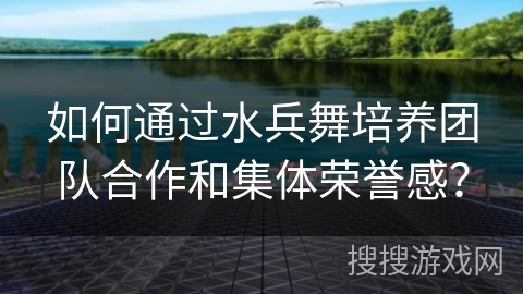 如何通过水兵舞培养团队合作和集体荣誉感？