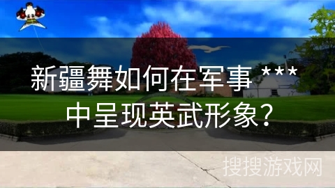 新疆舞如何在军事 *** 中呈现英武形象？