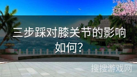 三步踩对膝关节的影响如何？