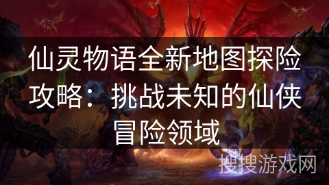 仙灵物语全新地图探险攻略：挑战未知的仙侠冒险领域