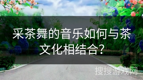 采茶舞的音乐如何与茶文化相结合？