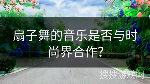扇子舞的音乐是否与时尚界合作？