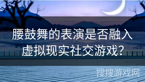 腰鼓舞的表演是否融入虚拟现实社交游戏？