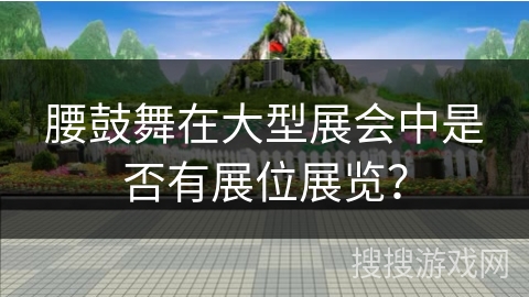 腰鼓舞在大型展会中是否有展位展览？