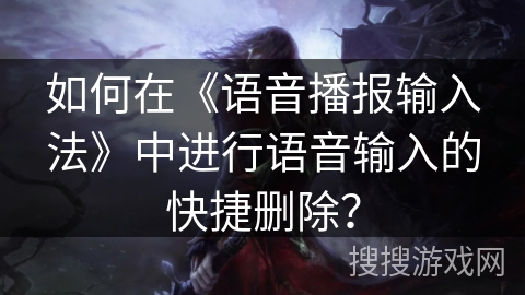如何在《语音播报输入法》中进行语音输入的快捷删除？