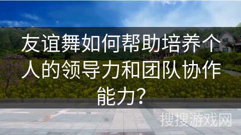 友谊舞如何帮助培养个人的领导力和团队协作能力？