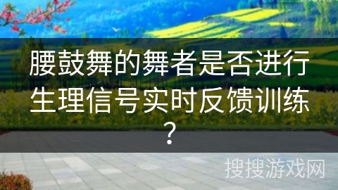 腰鼓舞的舞者是否进行生理信号实时反馈训练？