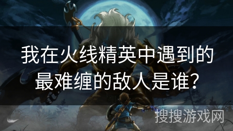 我在火线精英中遇到的最难缠的敌人是谁？