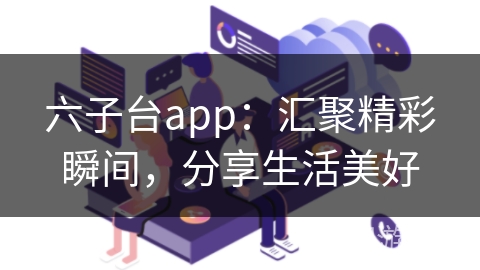六子台app：汇聚精彩瞬间，分享生活美好