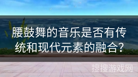 腰鼓舞的音乐是否有传统和现代元素的融合？