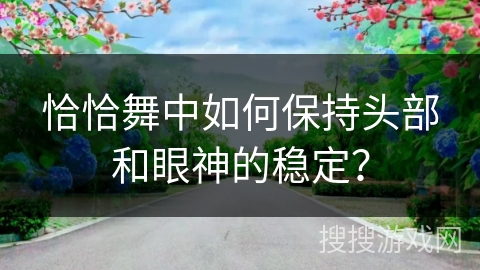 恰恰舞中如何保持头部和眼神的稳定？