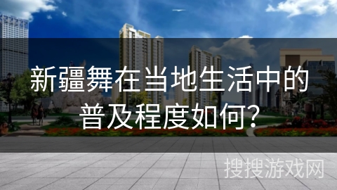 新疆舞在当地生活中的普及程度如何？